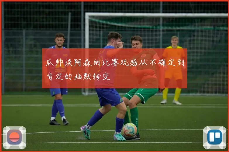 瓜帅谈阿森纳比赛观感从不确定到肯定的幽默转变