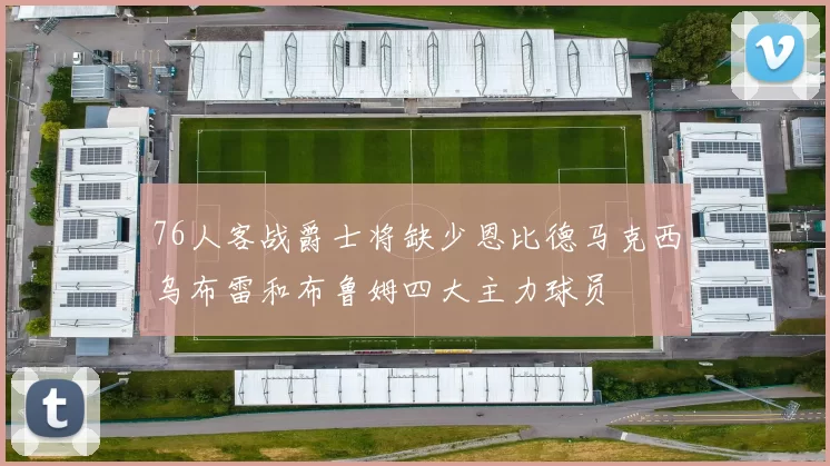 76人客战爵士将缺少恩比德马克西乌布雷和布鲁姆四大主力球员